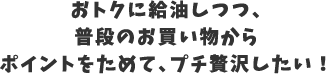 おトクに給油しつつ普段からお買い物からポイントをためて、プチ贅沢したい！