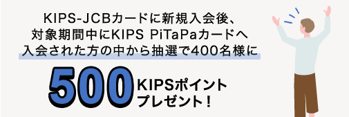 KIPS-JCBカードに新規入会後、対象期間中にKIPS PiTaPaカードへ入会された方の中から抽選で400名様に500KIPSポイントプレゼント！