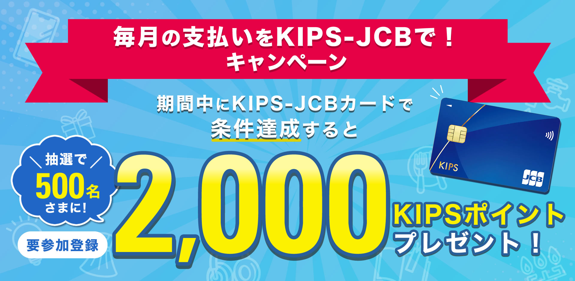 参加登録期間中にキャンペーン参加登録のうえ、利用期間中に<対象のサービス>で
KIPS-JCBカードを15,000円以上利用された方の中から、抽選で500名様に2,000 KIPSポイントプレゼント!